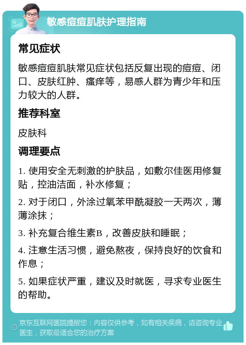 敏感痘痘肌肤护理指南 常见症状 敏感痘痘肌肤常见症状包括反复出现的痘痘、闭口、皮肤红肿、瘙痒等，易感人群为青少年和压力较大的人群。 推荐科室 皮肤科 调理要点 1. 使用安全无刺激的护肤品，如敷尔佳医用修复贴，控油洁面，补水修复； 2. 对于闭口，外涂过氧苯甲酰凝胶一天两次，薄薄涂抹； 3. 补充复合维生素B，改善皮肤和睡眠； 4. 注意生活习惯，避免熬夜，保持良好的饮食和作息； 5. 如果症状严重，建议及时就医，寻求专业医生的帮助。