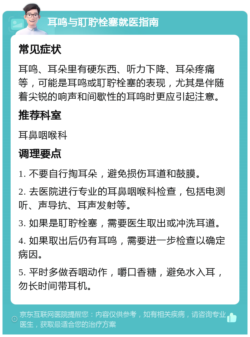 耳鸣与耵聍栓塞就医指南 常见症状 耳鸣、耳朵里有硬东西、听力下降、耳朵疼痛等，可能是耳鸣或耵聍栓塞的表现，尤其是伴随着尖锐的响声和间歇性的耳鸣时更应引起注意。 推荐科室 耳鼻咽喉科 调理要点 1. 不要自行掏耳朵，避免损伤耳道和鼓膜。 2. 去医院进行专业的耳鼻咽喉科检查，包括电测听、声导抗、耳声发射等。 3. 如果是耵聍栓塞，需要医生取出或冲洗耳道。 4. 如果取出后仍有耳鸣，需要进一步检查以确定病因。 5. 平时多做吞咽动作，嚼口香糖，避免水入耳，勿长时间带耳机。