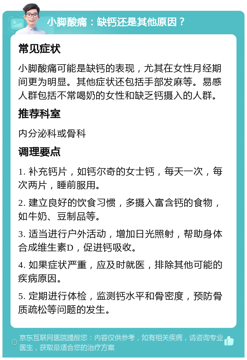 小脚酸痛：缺钙还是其他原因？ 常见症状 小脚酸痛可能是缺钙的表现，尤其在女性月经期间更为明显。其他症状还包括手部发麻等。易感人群包括不常喝奶的女性和缺乏钙摄入的人群。 推荐科室 内分泌科或骨科 调理要点 1. 补充钙片，如钙尔奇的女士钙，每天一次，每次两片，睡前服用。 2. 建立良好的饮食习惯，多摄入富含钙的食物，如牛奶、豆制品等。 3. 适当进行户外活动，增加日光照射，帮助身体合成维生素D，促进钙吸收。 4. 如果症状严重，应及时就医，排除其他可能的疾病原因。 5. 定期进行体检，监测钙水平和骨密度，预防骨质疏松等问题的发生。