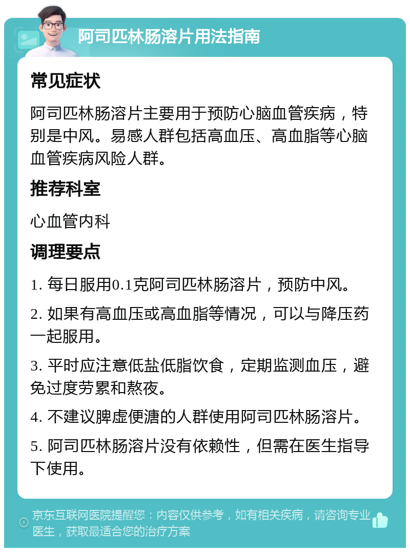 阿司匹林肠溶片用法指南 常见症状 阿司匹林肠溶片主要用于预防心脑血管疾病，特别是中风。易感人群包括高血压、高血脂等心脑血管疾病风险人群。 推荐科室 心血管内科 调理要点 1. 每日服用0.1克阿司匹林肠溶片，预防中风。 2. 如果有高血压或高血脂等情况，可以与降压药一起服用。 3. 平时应注意低盐低脂饮食，定期监测血压，避免过度劳累和熬夜。 4. 不建议脾虚便溏的人群使用阿司匹林肠溶片。 5. 阿司匹林肠溶片没有依赖性，但需在医生指导下使用。