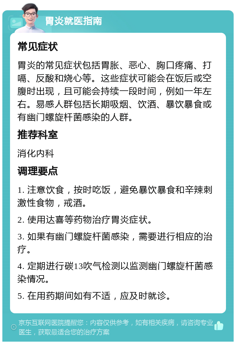 胃炎就医指南 常见症状 胃炎的常见症状包括胃胀、恶心、胸口疼痛、打嗝、反酸和烧心等。这些症状可能会在饭后或空腹时出现，且可能会持续一段时间，例如一年左右。易感人群包括长期吸烟、饮酒、暴饮暴食或有幽门螺旋杆菌感染的人群。 推荐科室 消化内科 调理要点 1. 注意饮食，按时吃饭，避免暴饮暴食和辛辣刺激性食物，戒酒。 2. 使用达喜等药物治疗胃炎症状。 3. 如果有幽门螺旋杆菌感染，需要进行相应的治疗。 4. 定期进行碳13吹气检测以监测幽门螺旋杆菌感染情况。 5. 在用药期间如有不适，应及时就诊。