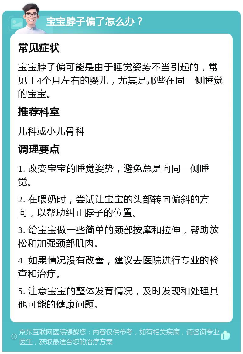 宝宝脖子偏了怎么办？ 常见症状 宝宝脖子偏可能是由于睡觉姿势不当引起的，常见于4个月左右的婴儿，尤其是那些在同一侧睡觉的宝宝。 推荐科室 儿科或小儿骨科 调理要点 1. 改变宝宝的睡觉姿势，避免总是向同一侧睡觉。 2. 在喂奶时，尝试让宝宝的头部转向偏斜的方向，以帮助纠正脖子的位置。 3. 给宝宝做一些简单的颈部按摩和拉伸，帮助放松和加强颈部肌肉。 4. 如果情况没有改善，建议去医院进行专业的检查和治疗。 5. 注意宝宝的整体发育情况，及时发现和处理其他可能的健康问题。