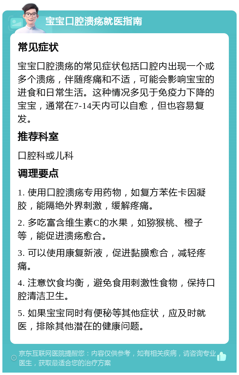 宝宝口腔溃疡就医指南 常见症状 宝宝口腔溃疡的常见症状包括口腔内出现一个或多个溃疡，伴随疼痛和不适，可能会影响宝宝的进食和日常生活。这种情况多见于免疫力下降的宝宝，通常在7-14天内可以自愈，但也容易复发。 推荐科室 口腔科或儿科 调理要点 1. 使用口腔溃疡专用药物，如复方苯佐卡因凝胶，能隔绝外界刺激，缓解疼痛。 2. 多吃富含维生素C的水果，如猕猴桃、橙子等，能促进溃疡愈合。 3. 可以使用康复新液，促进黏膜愈合，减轻疼痛。 4. 注意饮食均衡，避免食用刺激性食物，保持口腔清洁卫生。 5. 如果宝宝同时有便秘等其他症状，应及时就医，排除其他潜在的健康问题。