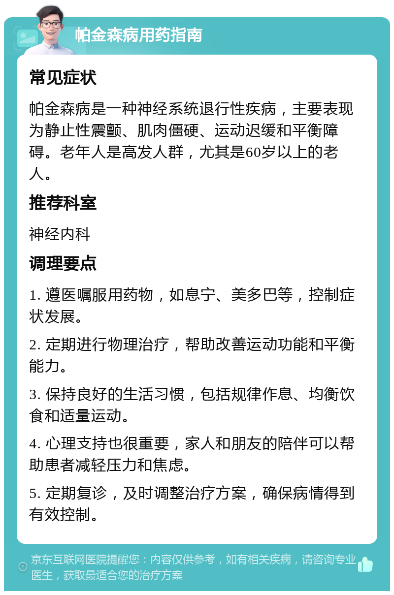 帕金森病用药指南 常见症状 帕金森病是一种神经系统退行性疾病，主要表现为静止性震颤、肌肉僵硬、运动迟缓和平衡障碍。老年人是高发人群，尤其是60岁以上的老人。 推荐科室 神经内科 调理要点 1. 遵医嘱服用药物，如息宁、美多巴等，控制症状发展。 2. 定期进行物理治疗，帮助改善运动功能和平衡能力。 3. 保持良好的生活习惯，包括规律作息、均衡饮食和适量运动。 4. 心理支持也很重要，家人和朋友的陪伴可以帮助患者减轻压力和焦虑。 5. 定期复诊，及时调整治疗方案，确保病情得到有效控制。