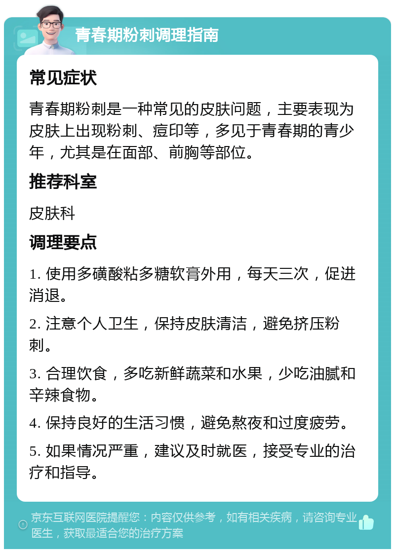 青春期粉刺调理指南 常见症状 青春期粉刺是一种常见的皮肤问题，主要表现为皮肤上出现粉刺、痘印等，多见于青春期的青少年，尤其是在面部、前胸等部位。 推荐科室 皮肤科 调理要点 1. 使用多磺酸粘多糖软膏外用，每天三次，促进消退。 2. 注意个人卫生，保持皮肤清洁，避免挤压粉刺。 3. 合理饮食，多吃新鲜蔬菜和水果，少吃油腻和辛辣食物。 4. 保持良好的生活习惯，避免熬夜和过度疲劳。 5. 如果情况严重，建议及时就医，接受专业的治疗和指导。