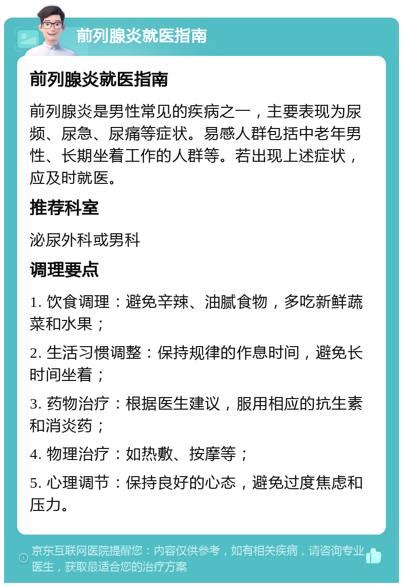 前列腺炎就医指南 前列腺炎就医指南 前列腺炎是男性常见的疾病之一，主要表现为尿频、尿急、尿痛等症状。易感人群包括中老年男性、长期坐着工作的人群等。若出现上述症状，应及时就医。 推荐科室 泌尿外科或男科 调理要点 1. 饮食调理：避免辛辣、油腻食物，多吃新鲜蔬菜和水果； 2. 生活习惯调整：保持规律的作息时间，避免长时间坐着； 3. 药物治疗：根据医生建议，服用相应的抗生素和消炎药； 4. 物理治疗：如热敷、按摩等； 5. 心理调节：保持良好的心态，避免过度焦虑和压力。