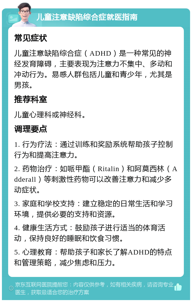 儿童注意缺陷综合症就医指南 常见症状 儿童注意缺陷综合症（ADHD）是一种常见的神经发育障碍，主要表现为注意力不集中、多动和冲动行为。易感人群包括儿童和青少年，尤其是男孩。 推荐科室 儿童心理科或神经科。 调理要点 1. 行为疗法：通过训练和奖励系统帮助孩子控制行为和提高注意力。 2. 药物治疗：如哌甲酯（Ritalin）和阿莫西林（Adderall）等刺激性药物可以改善注意力和减少多动症状。 3. 家庭和学校支持：建立稳定的日常生活和学习环境，提供必要的支持和资源。 4. 健康生活方式：鼓励孩子进行适当的体育活动，保持良好的睡眠和饮食习惯。 5. 心理教育：帮助孩子和家长了解ADHD的特点和管理策略，减少焦虑和压力。