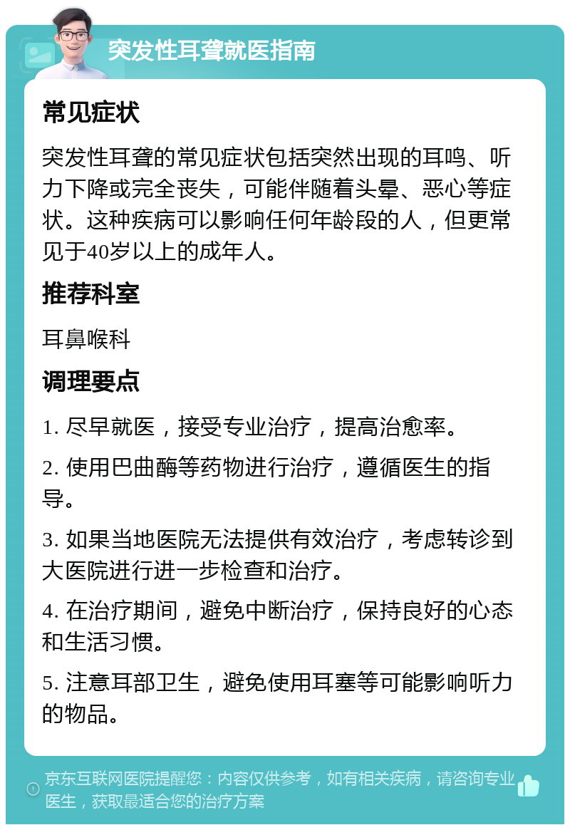 突发性耳聋就医指南 常见症状 突发性耳聋的常见症状包括突然出现的耳鸣、听力下降或完全丧失，可能伴随着头晕、恶心等症状。这种疾病可以影响任何年龄段的人，但更常见于40岁以上的成年人。 推荐科室 耳鼻喉科 调理要点 1. 尽早就医，接受专业治疗，提高治愈率。 2. 使用巴曲酶等药物进行治疗，遵循医生的指导。 3. 如果当地医院无法提供有效治疗，考虑转诊到大医院进行进一步检查和治疗。 4. 在治疗期间，避免中断治疗，保持良好的心态和生活习惯。 5. 注意耳部卫生，避免使用耳塞等可能影响听力的物品。