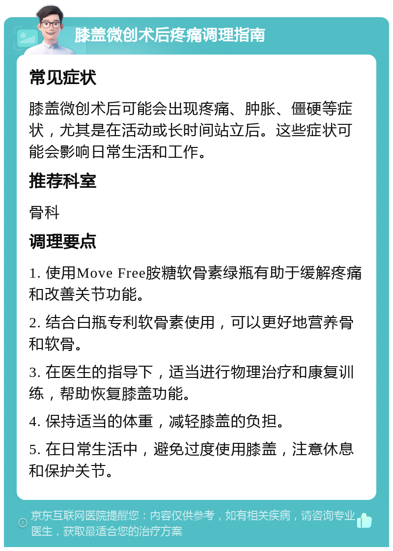 膝盖微创术后疼痛调理指南 常见症状 膝盖微创术后可能会出现疼痛、肿胀、僵硬等症状，尤其是在活动或长时间站立后。这些症状可能会影响日常生活和工作。 推荐科室 骨科 调理要点 1. 使用Move Free胺糖软骨素绿瓶有助于缓解疼痛和改善关节功能。 2. 结合白瓶专利软骨素使用，可以更好地营养骨和软骨。 3. 在医生的指导下，适当进行物理治疗和康复训练，帮助恢复膝盖功能。 4. 保持适当的体重，减轻膝盖的负担。 5. 在日常生活中，避免过度使用膝盖，注意休息和保护关节。