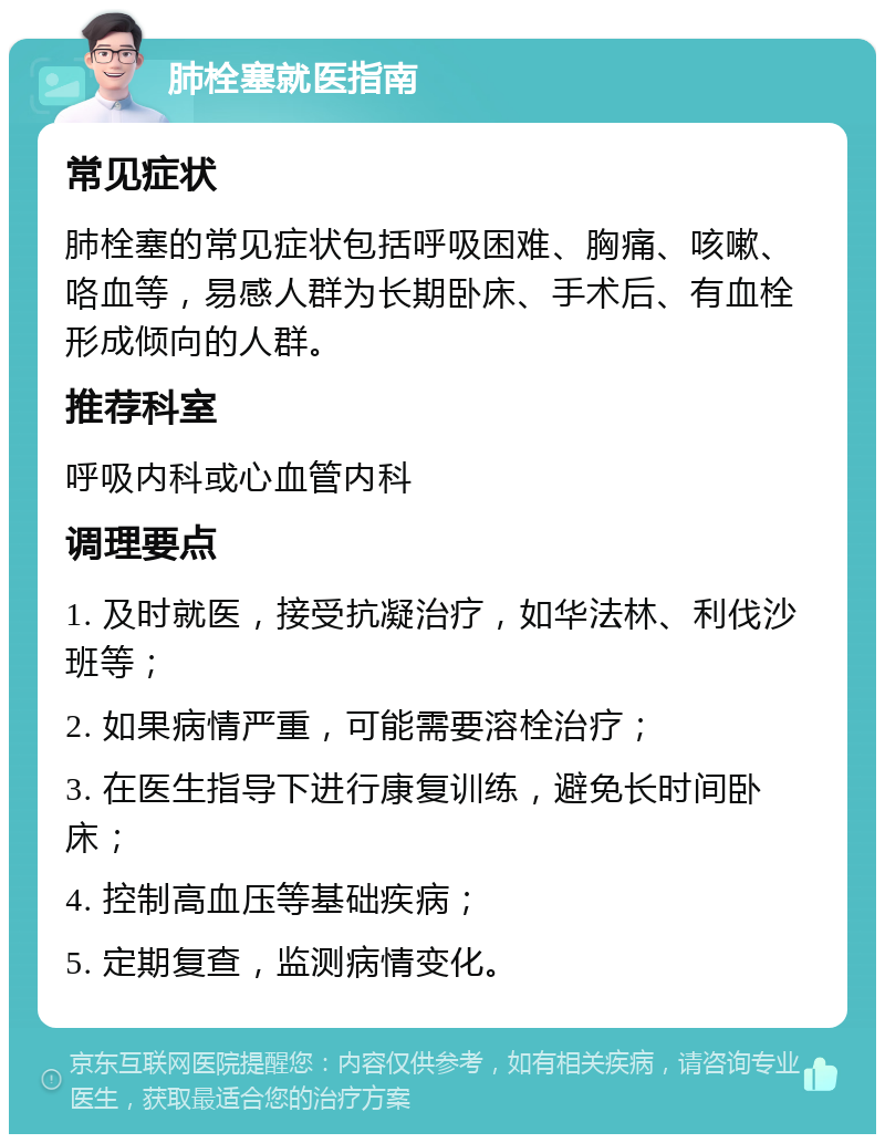 肺栓塞就医指南 常见症状 肺栓塞的常见症状包括呼吸困难、胸痛、咳嗽、咯血等，易感人群为长期卧床、手术后、有血栓形成倾向的人群。 推荐科室 呼吸内科或心血管内科 调理要点 1. 及时就医，接受抗凝治疗，如华法林、利伐沙班等； 2. 如果病情严重，可能需要溶栓治疗； 3. 在医生指导下进行康复训练，避免长时间卧床； 4. 控制高血压等基础疾病； 5. 定期复查，监测病情变化。