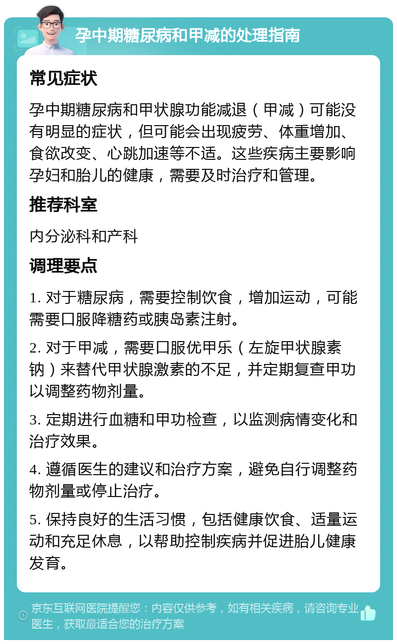 孕中期糖尿病和甲减的处理指南 常见症状 孕中期糖尿病和甲状腺功能减退（甲减）可能没有明显的症状，但可能会出现疲劳、体重增加、食欲改变、心跳加速等不适。这些疾病主要影响孕妇和胎儿的健康，需要及时治疗和管理。 推荐科室 内分泌科和产科 调理要点 1. 对于糖尿病，需要控制饮食，增加运动，可能需要口服降糖药或胰岛素注射。 2. 对于甲减，需要口服优甲乐（左旋甲状腺素钠）来替代甲状腺激素的不足，并定期复查甲功以调整药物剂量。 3. 定期进行血糖和甲功检查，以监测病情变化和治疗效果。 4. 遵循医生的建议和治疗方案，避免自行调整药物剂量或停止治疗。 5. 保持良好的生活习惯，包括健康饮食、适量运动和充足休息，以帮助控制疾病并促进胎儿健康发育。