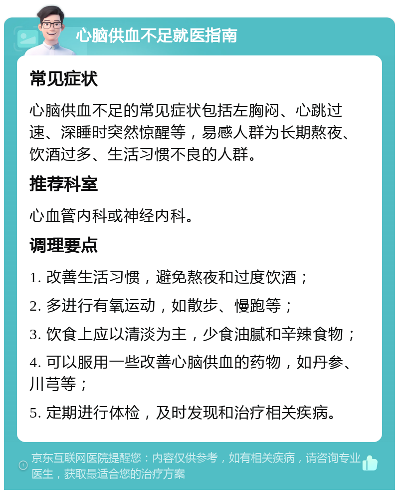 心脑供血不足就医指南 常见症状 心脑供血不足的常见症状包括左胸闷、心跳过速、深睡时突然惊醒等，易感人群为长期熬夜、饮酒过多、生活习惯不良的人群。 推荐科室 心血管内科或神经内科。 调理要点 1. 改善生活习惯，避免熬夜和过度饮酒； 2. 多进行有氧运动，如散步、慢跑等； 3. 饮食上应以清淡为主，少食油腻和辛辣食物； 4. 可以服用一些改善心脑供血的药物，如丹参、川芎等； 5. 定期进行体检，及时发现和治疗相关疾病。