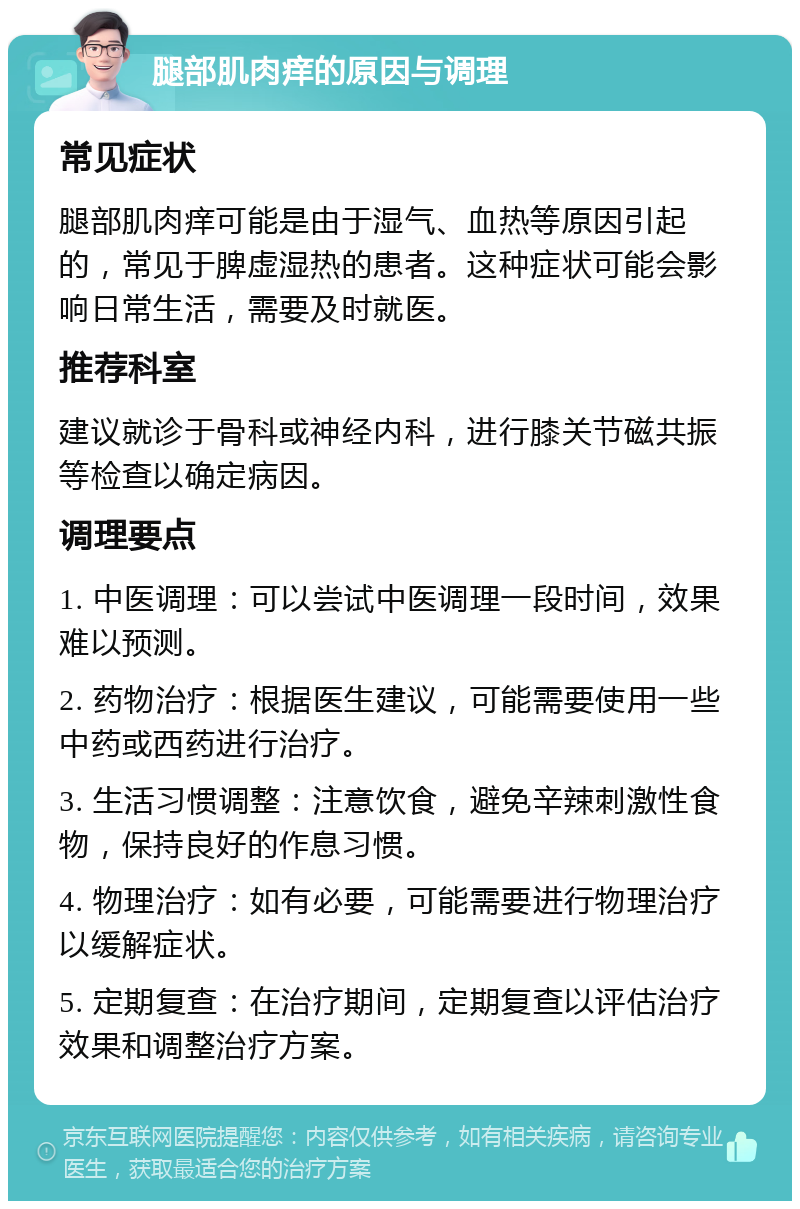 腿部肌肉痒的原因与调理 常见症状 腿部肌肉痒可能是由于湿气、血热等原因引起的，常见于脾虚湿热的患者。这种症状可能会影响日常生活，需要及时就医。 推荐科室 建议就诊于骨科或神经内科，进行膝关节磁共振等检查以确定病因。 调理要点 1. 中医调理：可以尝试中医调理一段时间，效果难以预测。 2. 药物治疗：根据医生建议，可能需要使用一些中药或西药进行治疗。 3. 生活习惯调整：注意饮食，避免辛辣刺激性食物，保持良好的作息习惯。 4. 物理治疗：如有必要，可能需要进行物理治疗以缓解症状。 5. 定期复查：在治疗期间，定期复查以评估治疗效果和调整治疗方案。