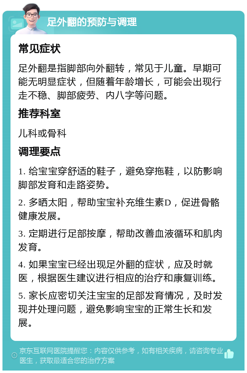 足外翻的预防与调理 常见症状 足外翻是指脚部向外翻转，常见于儿童。早期可能无明显症状，但随着年龄增长，可能会出现行走不稳、脚部疲劳、内八字等问题。 推荐科室 儿科或骨科 调理要点 1. 给宝宝穿舒适的鞋子，避免穿拖鞋，以防影响脚部发育和走路姿势。 2. 多晒太阳，帮助宝宝补充维生素D，促进骨骼健康发展。 3. 定期进行足部按摩，帮助改善血液循环和肌肉发育。 4. 如果宝宝已经出现足外翻的症状，应及时就医，根据医生建议进行相应的治疗和康复训练。 5. 家长应密切关注宝宝的足部发育情况，及时发现并处理问题，避免影响宝宝的正常生长和发展。