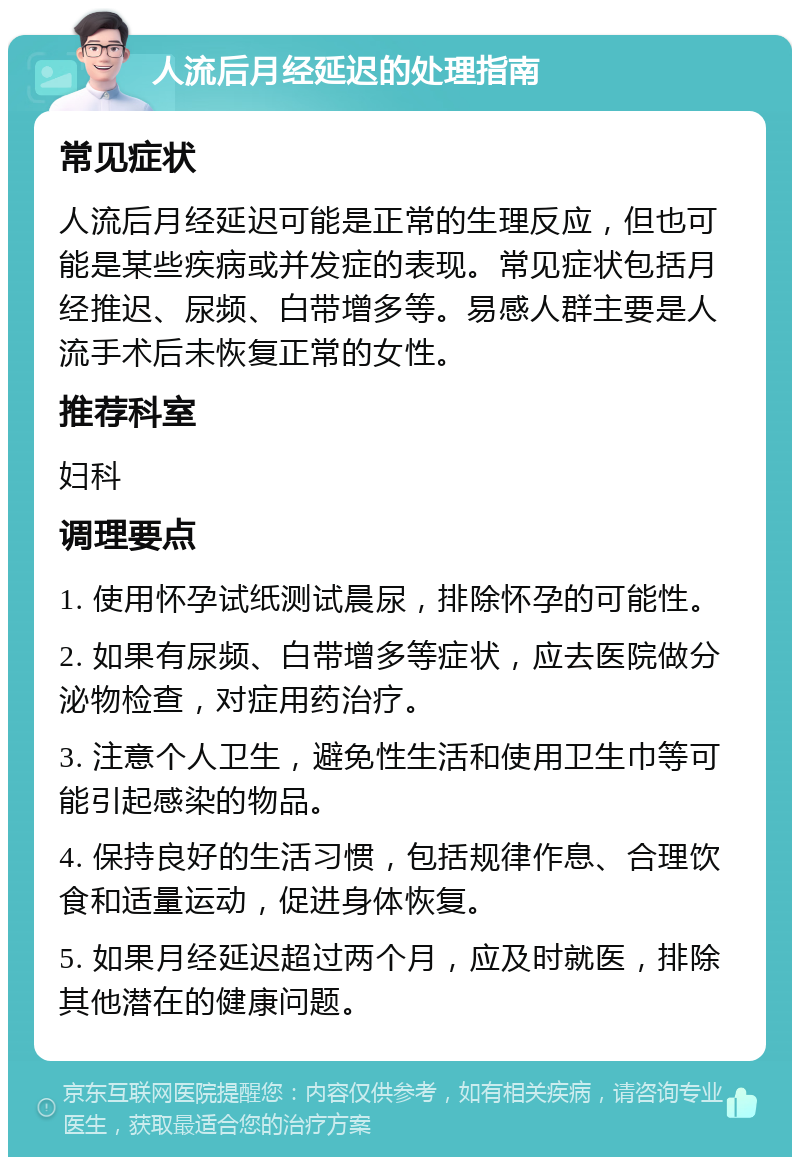 人流后月经延迟的处理指南 常见症状 人流后月经延迟可能是正常的生理反应，但也可能是某些疾病或并发症的表现。常见症状包括月经推迟、尿频、白带增多等。易感人群主要是人流手术后未恢复正常的女性。 推荐科室 妇科 调理要点 1. 使用怀孕试纸测试晨尿，排除怀孕的可能性。 2. 如果有尿频、白带增多等症状，应去医院做分泌物检查，对症用药治疗。 3. 注意个人卫生，避免性生活和使用卫生巾等可能引起感染的物品。 4. 保持良好的生活习惯，包括规律作息、合理饮食和适量运动，促进身体恢复。 5. 如果月经延迟超过两个月，应及时就医，排除其他潜在的健康问题。