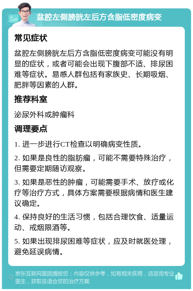 盆腔左侧膀胱左后方含脂低密度病变 常见症状 盆腔左侧膀胱左后方含脂低密度病变可能没有明显的症状，或者可能会出现下腹部不适、排尿困难等症状。易感人群包括有家族史、长期吸烟、肥胖等因素的人群。 推荐科室 泌尿外科或肿瘤科 调理要点 1. 进一步进行CT检查以明确病变性质。 2. 如果是良性的脂肪瘤，可能不需要特殊治疗，但需要定期随访观察。 3. 如果是恶性的肿瘤，可能需要手术、放疗或化疗等治疗方式，具体方案需要根据病情和医生建议确定。 4. 保持良好的生活习惯，包括合理饮食、适量运动、戒烟限酒等。 5. 如果出现排尿困难等症状，应及时就医处理，避免延误病情。