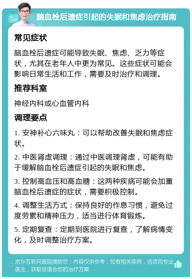 脑血栓后遗症引起的失眠和焦虑治疗指南 常见症状 脑血栓后遗症可能导致失眠、焦虑、乏力等症状，尤其在老年人中更为常见。这些症状可能会影响日常生活和工作，需要及时治疗和调理。 推荐科室 神经内科或心血管内科 调理要点 1. 安神补心六味丸：可以帮助改善失眠和焦虑症状。 2. 中医肾虚调理：通过中医调理肾虚，可能有助于缓解脑血栓后遗症引起的失眠和焦虑。 3. 控制高血压和高血糖：这两种疾病可能会加重脑血栓后遗症的症状，需要积极控制。 4. 调整生活方式：保持良好的作息习惯，避免过度劳累和精神压力，适当进行体育锻炼。 5. 定期复查：定期到医院进行复查，了解病情变化，及时调整治疗方案。