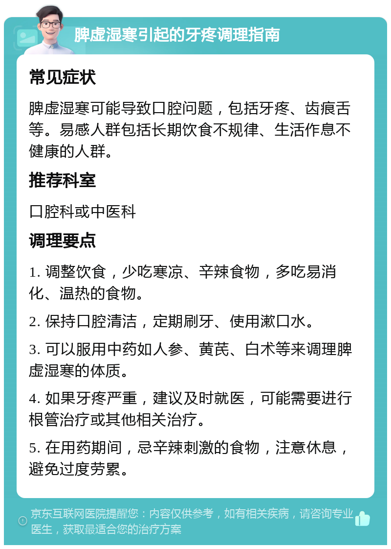 脾虚湿寒引起的牙疼调理指南 常见症状 脾虚湿寒可能导致口腔问题，包括牙疼、齿痕舌等。易感人群包括长期饮食不规律、生活作息不健康的人群。 推荐科室 口腔科或中医科 调理要点 1. 调整饮食，少吃寒凉、辛辣食物，多吃易消化、温热的食物。 2. 保持口腔清洁，定期刷牙、使用漱口水。 3. 可以服用中药如人参、黄芪、白术等来调理脾虚湿寒的体质。 4. 如果牙疼严重，建议及时就医，可能需要进行根管治疗或其他相关治疗。 5. 在用药期间，忌辛辣刺激的食物，注意休息，避免过度劳累。