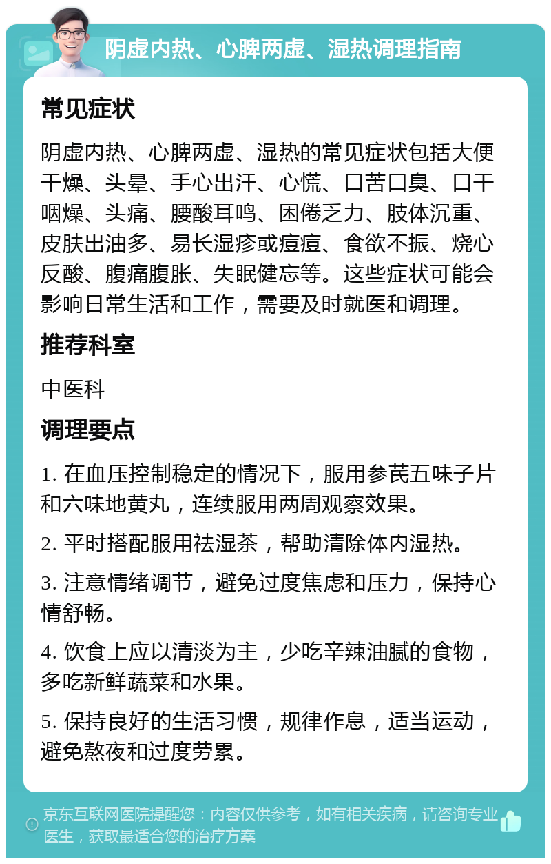 阴虚内热、心脾两虚、湿热调理指南 常见症状 阴虚内热、心脾两虚、湿热的常见症状包括大便干燥、头晕、手心出汗、心慌、口苦口臭、口干咽燥、头痛、腰酸耳鸣、困倦乏力、肢体沉重、皮肤出油多、易长湿疹或痘痘、食欲不振、烧心反酸、腹痛腹胀、失眠健忘等。这些症状可能会影响日常生活和工作，需要及时就医和调理。 推荐科室 中医科 调理要点 1. 在血压控制稳定的情况下，服用参芪五味子片和六味地黄丸，连续服用两周观察效果。 2. 平时搭配服用祛湿茶，帮助清除体内湿热。 3. 注意情绪调节，避免过度焦虑和压力，保持心情舒畅。 4. 饮食上应以清淡为主，少吃辛辣油腻的食物，多吃新鲜蔬菜和水果。 5. 保持良好的生活习惯，规律作息，适当运动，避免熬夜和过度劳累。