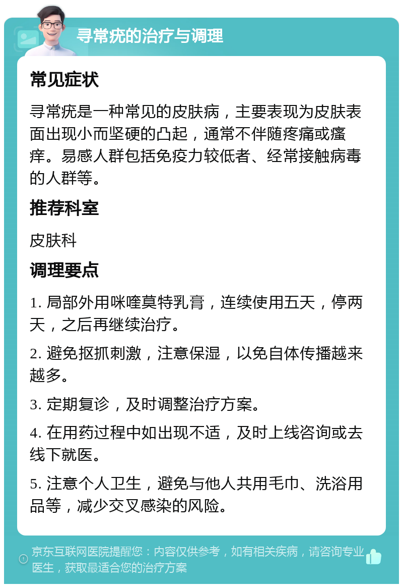 寻常疣的治疗与调理 常见症状 寻常疣是一种常见的皮肤病，主要表现为皮肤表面出现小而坚硬的凸起，通常不伴随疼痛或瘙痒。易感人群包括免疫力较低者、经常接触病毒的人群等。 推荐科室 皮肤科 调理要点 1. 局部外用咪喹莫特乳膏，连续使用五天，停两天，之后再继续治疗。 2. 避免抠抓刺激，注意保湿，以免自体传播越来越多。 3. 定期复诊，及时调整治疗方案。 4. 在用药过程中如出现不适，及时上线咨询或去线下就医。 5. 注意个人卫生，避免与他人共用毛巾、洗浴用品等，减少交叉感染的风险。