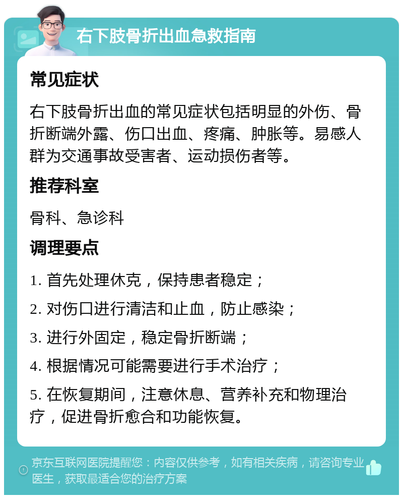 右下肢骨折出血急救指南 常见症状 右下肢骨折出血的常见症状包括明显的外伤、骨折断端外露、伤口出血、疼痛、肿胀等。易感人群为交通事故受害者、运动损伤者等。 推荐科室 骨科、急诊科 调理要点 1. 首先处理休克，保持患者稳定； 2. 对伤口进行清洁和止血，防止感染； 3. 进行外固定，稳定骨折断端； 4. 根据情况可能需要进行手术治疗； 5. 在恢复期间，注意休息、营养补充和物理治疗，促进骨折愈合和功能恢复。