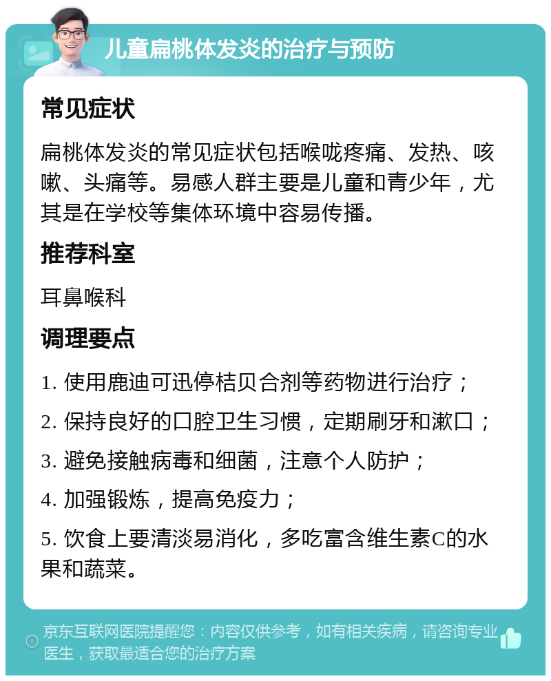 儿童扁桃体发炎的治疗与预防 常见症状 扁桃体发炎的常见症状包括喉咙疼痛、发热、咳嗽、头痛等。易感人群主要是儿童和青少年，尤其是在学校等集体环境中容易传播。 推荐科室 耳鼻喉科 调理要点 1. 使用鹿迪可迅停桔贝合剂等药物进行治疗； 2. 保持良好的口腔卫生习惯，定期刷牙和漱口； 3. 避免接触病毒和细菌，注意个人防护； 4. 加强锻炼，提高免疫力； 5. 饮食上要清淡易消化，多吃富含维生素C的水果和蔬菜。