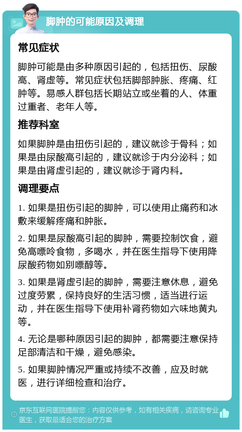 脚肿的可能原因及调理 常见症状 脚肿可能是由多种原因引起的，包括扭伤、尿酸高、肾虚等。常见症状包括脚部肿胀、疼痛、红肿等。易感人群包括长期站立或坐着的人、体重过重者、老年人等。 推荐科室 如果脚肿是由扭伤引起的，建议就诊于骨科；如果是由尿酸高引起的，建议就诊于内分泌科；如果是由肾虚引起的，建议就诊于肾内科。 调理要点 1. 如果是扭伤引起的脚肿，可以使用止痛药和冰敷来缓解疼痛和肿胀。 2. 如果是尿酸高引起的脚肿，需要控制饮食，避免高嘌呤食物，多喝水，并在医生指导下使用降尿酸药物如别嘌醇等。 3. 如果是肾虚引起的脚肿，需要注意休息，避免过度劳累，保持良好的生活习惯，适当进行运动，并在医生指导下使用补肾药物如六味地黄丸等。 4. 无论是哪种原因引起的脚肿，都需要注意保持足部清洁和干燥，避免感染。 5. 如果脚肿情况严重或持续不改善，应及时就医，进行详细检查和治疗。