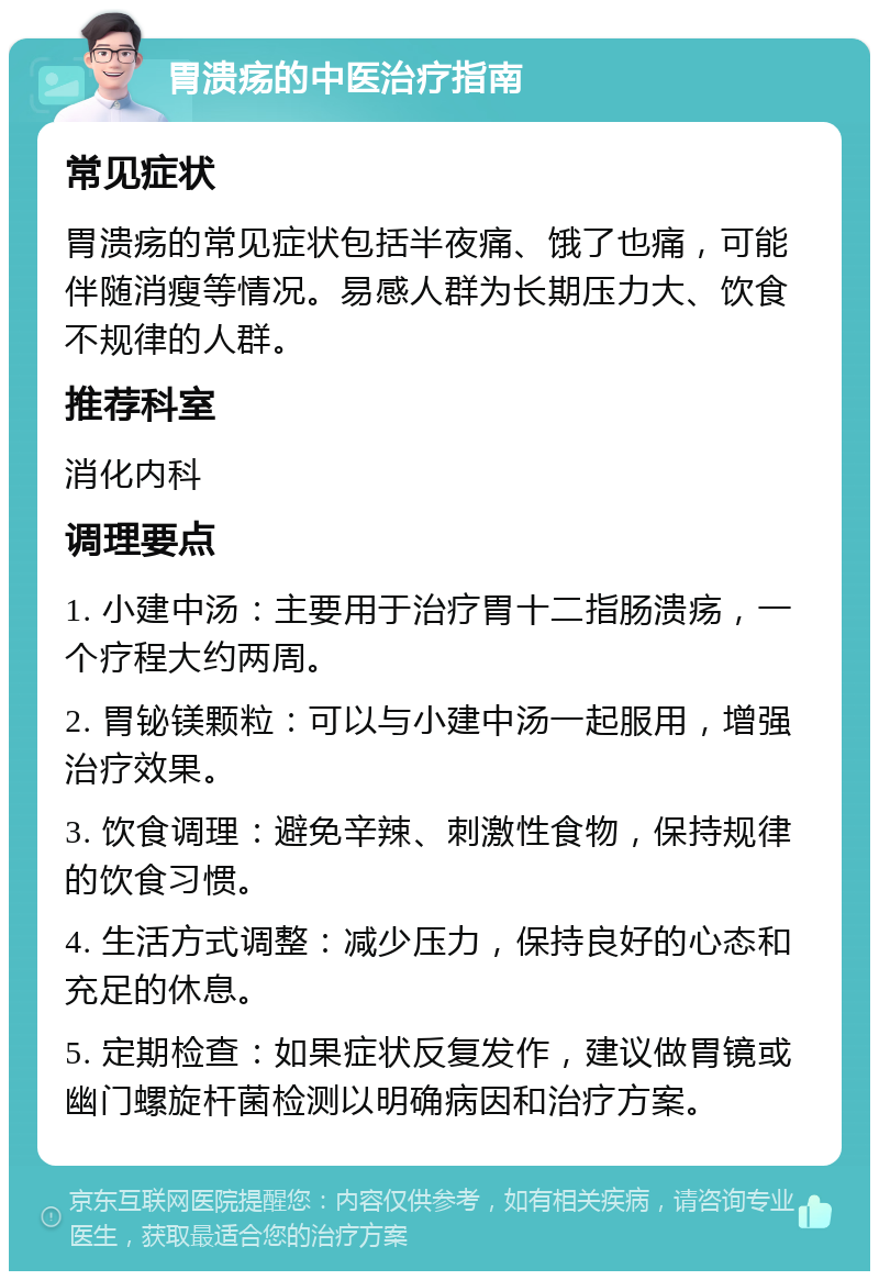 胃溃疡的中医治疗指南 常见症状 胃溃疡的常见症状包括半夜痛、饿了也痛，可能伴随消瘦等情况。易感人群为长期压力大、饮食不规律的人群。 推荐科室 消化内科 调理要点 1. 小建中汤：主要用于治疗胃十二指肠溃疡，一个疗程大约两周。 2. 胃铋镁颗粒：可以与小建中汤一起服用，增强治疗效果。 3. 饮食调理：避免辛辣、刺激性食物，保持规律的饮食习惯。 4. 生活方式调整：减少压力，保持良好的心态和充足的休息。 5. 定期检查：如果症状反复发作，建议做胃镜或幽门螺旋杆菌检测以明确病因和治疗方案。