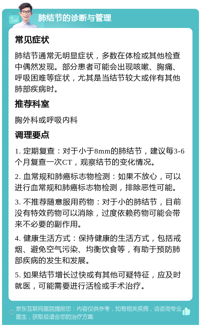 肺结节的诊断与管理 常见症状 肺结节通常无明显症状，多数在体检或其他检查中偶然发现。部分患者可能会出现咳嗽、胸痛、呼吸困难等症状，尤其是当结节较大或伴有其他肺部疾病时。 推荐科室 胸外科或呼吸内科 调理要点 1. 定期复查：对于小于8mm的肺结节，建议每3-6个月复查一次CT，观察结节的变化情况。 2. 血常规和肺癌标志物检测：如果不放心，可以进行血常规和肺癌标志物检测，排除恶性可能。 3. 不推荐随意服用药物：对于小的肺结节，目前没有特效药物可以消除，过度依赖药物可能会带来不必要的副作用。 4. 健康生活方式：保持健康的生活方式，包括戒烟、避免空气污染、均衡饮食等，有助于预防肺部疾病的发生和发展。 5. 如果结节增长过快或有其他可疑特征，应及时就医，可能需要进行活检或手术治疗。