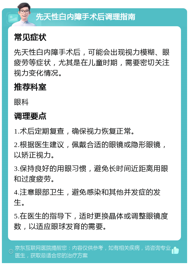 先天性白内障手术后调理指南 常见症状 先天性白内障手术后，可能会出现视力模糊、眼疲劳等症状，尤其是在儿童时期，需要密切关注视力变化情况。 推荐科室 眼科 调理要点 1.术后定期复查，确保视力恢复正常。 2.根据医生建议，佩戴合适的眼镜或隐形眼镜，以矫正视力。 3.保持良好的用眼习惯，避免长时间近距离用眼和过度疲劳。 4.注意眼部卫生，避免感染和其他并发症的发生。 5.在医生的指导下，适时更换晶体或调整眼镜度数，以适应眼球发育的需要。