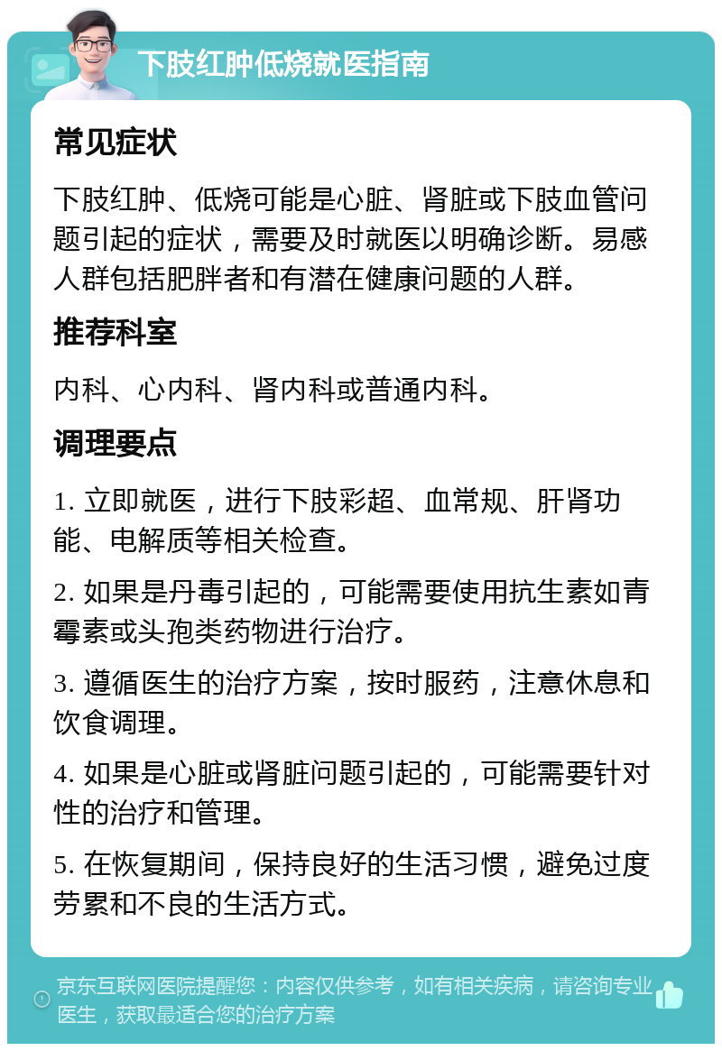 下肢红肿低烧就医指南 常见症状 下肢红肿、低烧可能是心脏、肾脏或下肢血管问题引起的症状，需要及时就医以明确诊断。易感人群包括肥胖者和有潜在健康问题的人群。 推荐科室 内科、心内科、肾内科或普通内科。 调理要点 1. 立即就医，进行下肢彩超、血常规、肝肾功能、电解质等相关检查。 2. 如果是丹毒引起的，可能需要使用抗生素如青霉素或头孢类药物进行治疗。 3. 遵循医生的治疗方案，按时服药，注意休息和饮食调理。 4. 如果是心脏或肾脏问题引起的，可能需要针对性的治疗和管理。 5. 在恢复期间，保持良好的生活习惯，避免过度劳累和不良的生活方式。