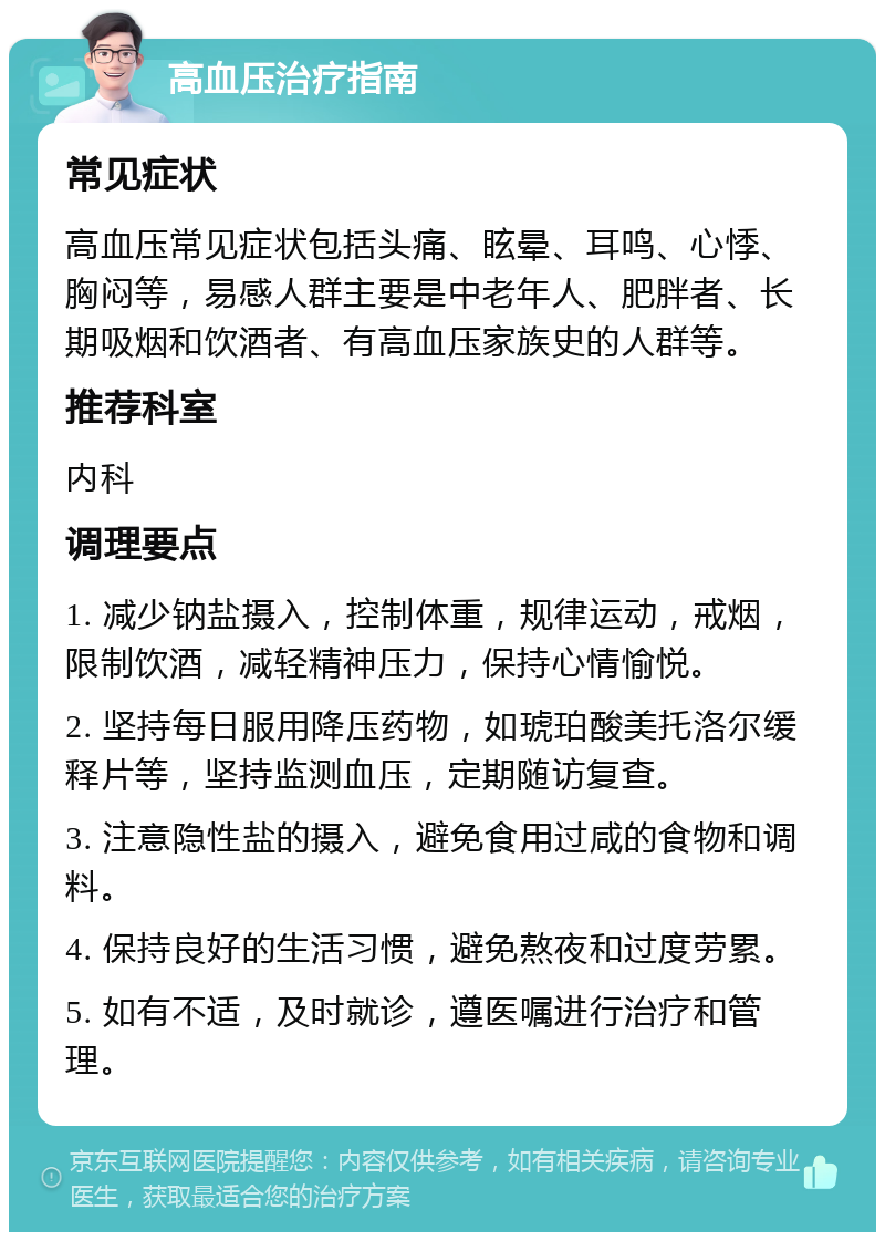 高血压治疗指南 常见症状 高血压常见症状包括头痛、眩晕、耳鸣、心悸、胸闷等，易感人群主要是中老年人、肥胖者、长期吸烟和饮酒者、有高血压家族史的人群等。 推荐科室 内科 调理要点 1. 减少钠盐摄入，控制体重，规律运动，戒烟，限制饮酒，减轻精神压力，保持心情愉悦。 2. 坚持每日服用降压药物，如琥珀酸美托洛尔缓释片等，坚持监测血压，定期随访复查。 3. 注意隐性盐的摄入，避免食用过咸的食物和调料。 4. 保持良好的生活习惯，避免熬夜和过度劳累。 5. 如有不适，及时就诊，遵医嘱进行治疗和管理。