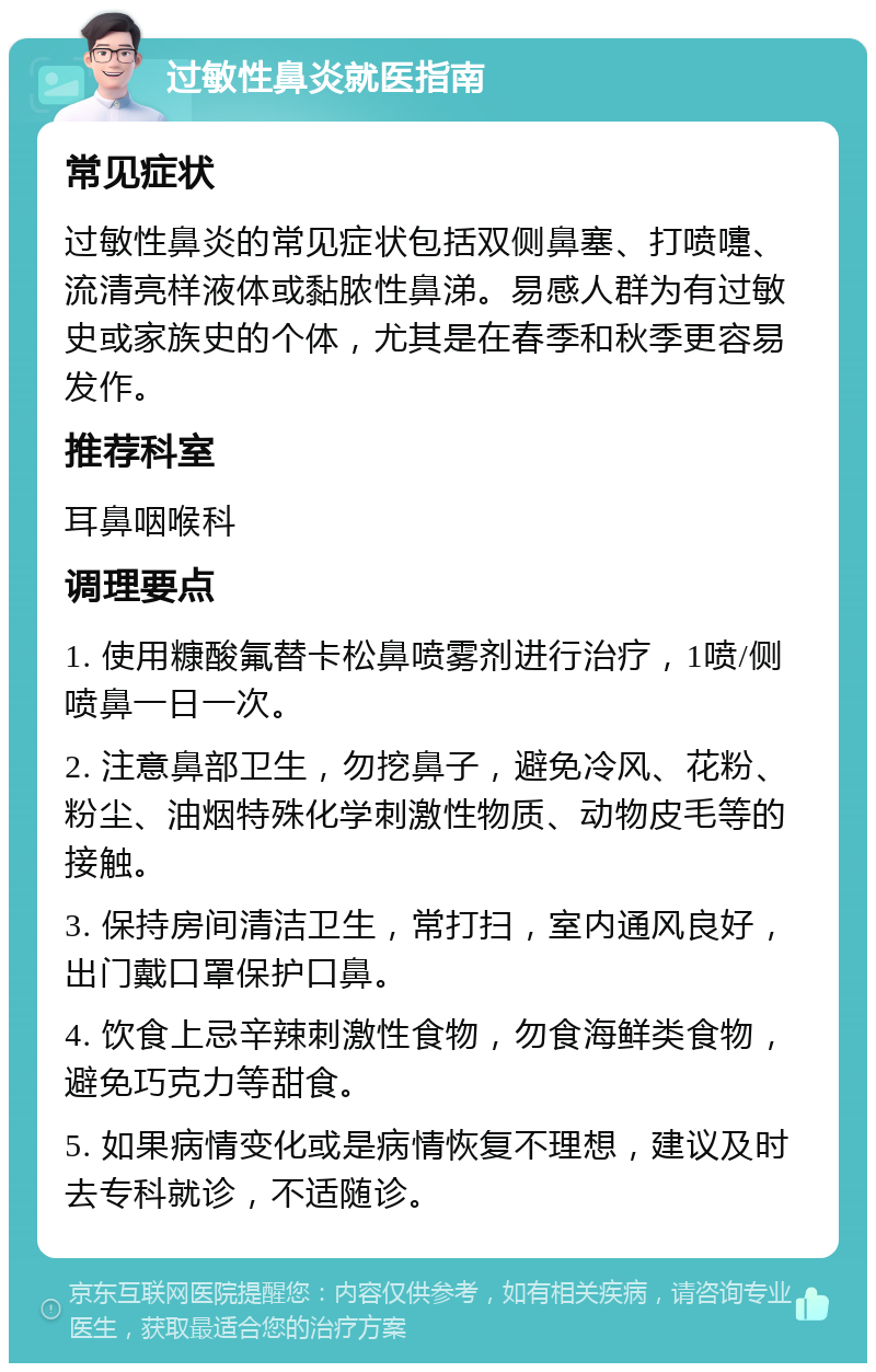 过敏性鼻炎就医指南 常见症状 过敏性鼻炎的常见症状包括双侧鼻塞、打喷嚏、流清亮样液体或黏脓性鼻涕。易感人群为有过敏史或家族史的个体，尤其是在春季和秋季更容易发作。 推荐科室 耳鼻咽喉科 调理要点 1. 使用糠酸氟替卡松鼻喷雾剂进行治疗，1喷/侧喷鼻一日一次。 2. 注意鼻部卫生，勿挖鼻子，避免冷风、花粉、粉尘、油烟特殊化学刺激性物质、动物皮毛等的接触。 3. 保持房间清洁卫生，常打扫，室内通风良好，出门戴口罩保护口鼻。 4. 饮食上忌辛辣刺激性食物，勿食海鲜类食物，避免巧克力等甜食。 5. 如果病情变化或是病情恢复不理想，建议及时去专科就诊，不适随诊。