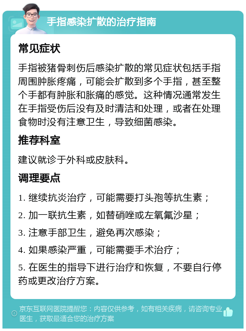 手指感染扩散的治疗指南 常见症状 手指被猪骨刺伤后感染扩散的常见症状包括手指周围肿胀疼痛，可能会扩散到多个手指，甚至整个手都有肿胀和胀痛的感觉。这种情况通常发生在手指受伤后没有及时清洁和处理，或者在处理食物时没有注意卫生，导致细菌感染。 推荐科室 建议就诊于外科或皮肤科。 调理要点 1. 继续抗炎治疗，可能需要打头孢等抗生素； 2. 加一联抗生素，如替硝唑或左氧氟沙星； 3. 注意手部卫生，避免再次感染； 4. 如果感染严重，可能需要手术治疗； 5. 在医生的指导下进行治疗和恢复，不要自行停药或更改治疗方案。