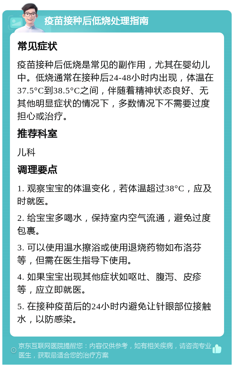 疫苗接种后低烧处理指南 常见症状 疫苗接种后低烧是常见的副作用，尤其在婴幼儿中。低烧通常在接种后24-48小时内出现，体温在37.5°C到38.5°C之间，伴随着精神状态良好、无其他明显症状的情况下，多数情况下不需要过度担心或治疗。 推荐科室 儿科 调理要点 1. 观察宝宝的体温变化，若体温超过38°C，应及时就医。 2. 给宝宝多喝水，保持室内空气流通，避免过度包裹。 3. 可以使用温水擦浴或使用退烧药物如布洛芬等，但需在医生指导下使用。 4. 如果宝宝出现其他症状如呕吐、腹泻、皮疹等，应立即就医。 5. 在接种疫苗后的24小时内避免让针眼部位接触水，以防感染。