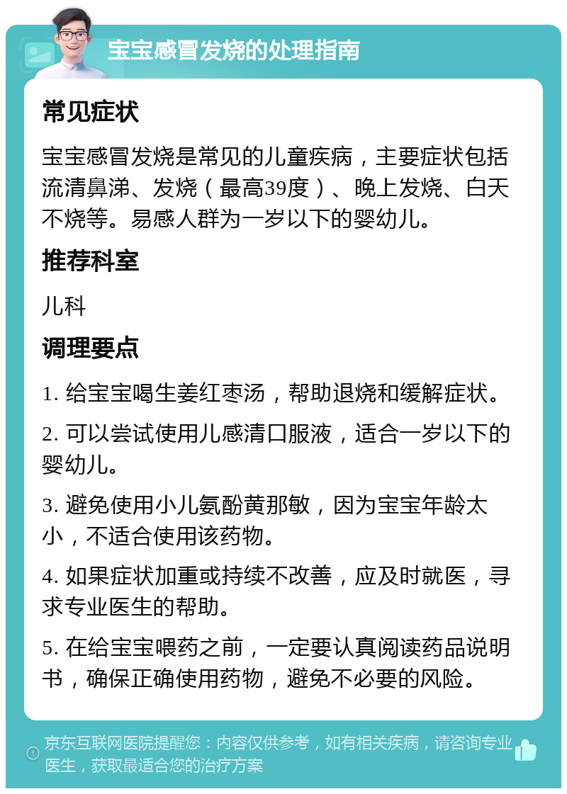 宝宝感冒发烧的处理指南 常见症状 宝宝感冒发烧是常见的儿童疾病，主要症状包括流清鼻涕、发烧（最高39度）、晚上发烧、白天不烧等。易感人群为一岁以下的婴幼儿。 推荐科室 儿科 调理要点 1. 给宝宝喝生姜红枣汤，帮助退烧和缓解症状。 2. 可以尝试使用儿感清口服液，适合一岁以下的婴幼儿。 3. 避免使用小儿氨酚黄那敏，因为宝宝年龄太小，不适合使用该药物。 4. 如果症状加重或持续不改善，应及时就医，寻求专业医生的帮助。 5. 在给宝宝喂药之前，一定要认真阅读药品说明书，确保正确使用药物，避免不必要的风险。