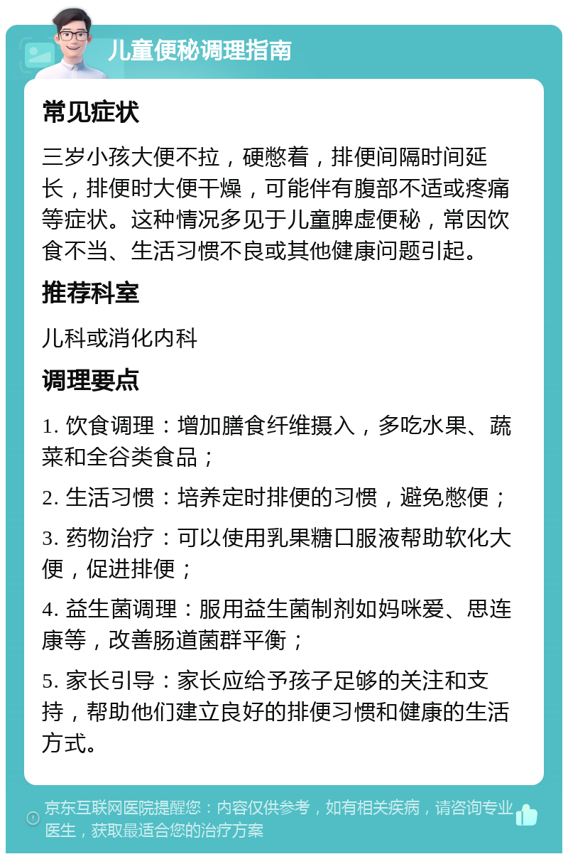 儿童便秘调理指南 常见症状 三岁小孩大便不拉，硬憋着，排便间隔时间延长，排便时大便干燥，可能伴有腹部不适或疼痛等症状。这种情况多见于儿童脾虚便秘，常因饮食不当、生活习惯不良或其他健康问题引起。 推荐科室 儿科或消化内科 调理要点 1. 饮食调理：增加膳食纤维摄入，多吃水果、蔬菜和全谷类食品； 2. 生活习惯：培养定时排便的习惯，避免憋便； 3. 药物治疗：可以使用乳果糖口服液帮助软化大便，促进排便； 4. 益生菌调理：服用益生菌制剂如妈咪爱、思连康等，改善肠道菌群平衡； 5. 家长引导：家长应给予孩子足够的关注和支持，帮助他们建立良好的排便习惯和健康的生活方式。