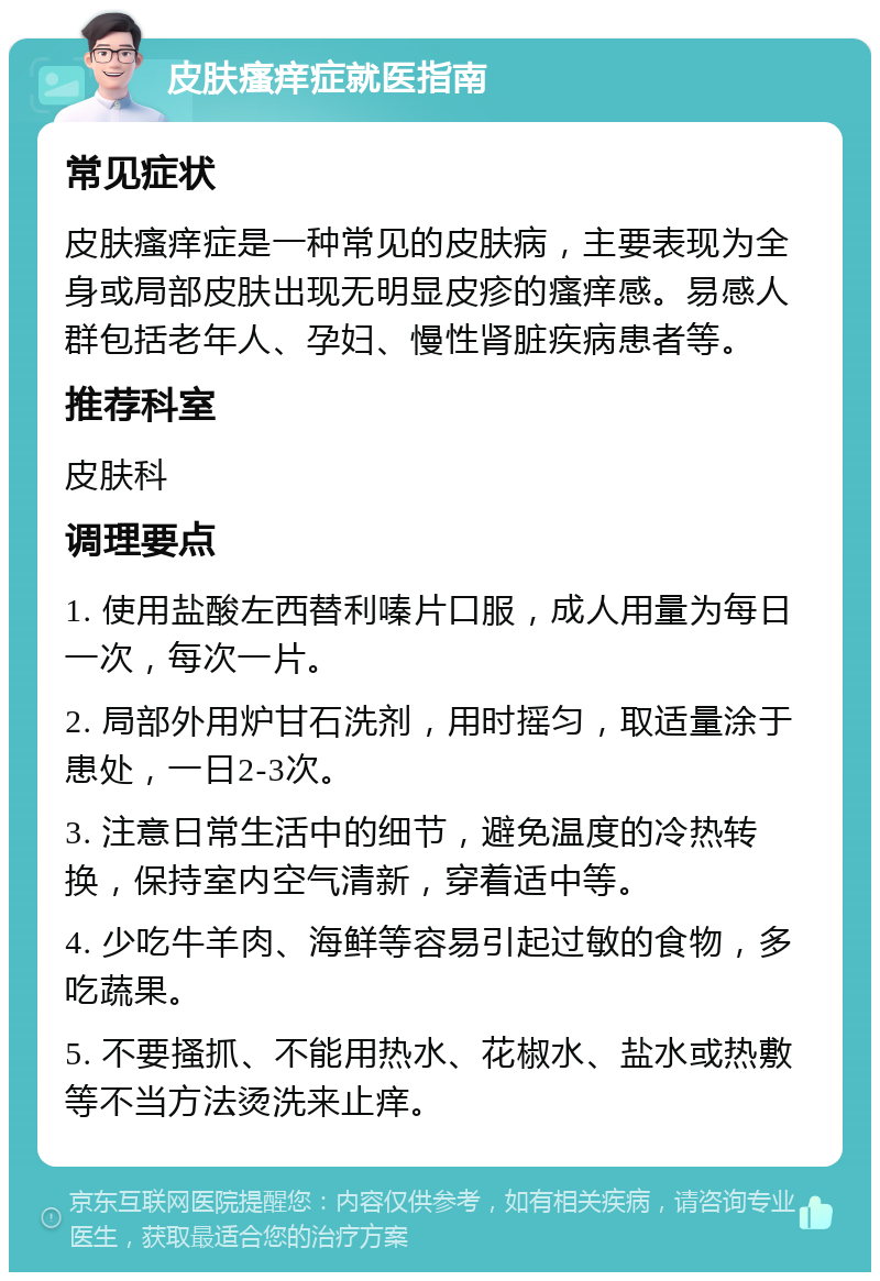 皮肤瘙痒症就医指南 常见症状 皮肤瘙痒症是一种常见的皮肤病，主要表现为全身或局部皮肤出现无明显皮疹的瘙痒感。易感人群包括老年人、孕妇、慢性肾脏疾病患者等。 推荐科室 皮肤科 调理要点 1. 使用盐酸左西替利嗪片口服，成人用量为每日一次，每次一片。 2. 局部外用炉甘石洗剂，用时摇匀，取适量涂于患处，一日2-3次。 3. 注意日常生活中的细节，避免温度的冷热转换，保持室内空气清新，穿着适中等。 4. 少吃牛羊肉、海鲜等容易引起过敏的食物，多吃蔬果。 5. 不要搔抓、不能用热水、花椒水、盐水或热敷等不当方法烫洗来止痒。