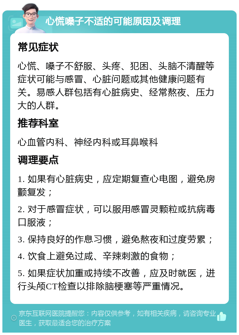 心慌嗓子不适的可能原因及调理 常见症状 心慌、嗓子不舒服、头疼、犯困、头脑不清醒等症状可能与感冒、心脏问题或其他健康问题有关。易感人群包括有心脏病史、经常熬夜、压力大的人群。 推荐科室 心血管内科、神经内科或耳鼻喉科 调理要点 1. 如果有心脏病史，应定期复查心电图，避免房颤复发； 2. 对于感冒症状，可以服用感冒灵颗粒或抗病毒口服液； 3. 保持良好的作息习惯，避免熬夜和过度劳累； 4. 饮食上避免过咸、辛辣刺激的食物； 5. 如果症状加重或持续不改善，应及时就医，进行头颅CT检查以排除脑梗塞等严重情况。