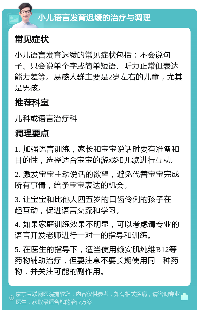 小儿语言发育迟缓的治疗与调理 常见症状 小儿语言发育迟缓的常见症状包括：不会说句子、只会说单个字或简单短语、听力正常但表达能力差等。易感人群主要是2岁左右的儿童，尤其是男孩。 推荐科室 儿科或语言治疗科 调理要点 1. 加强语言训练，家长和宝宝说话时要有准备和目的性，选择适合宝宝的游戏和儿歌进行互动。 2. 激发宝宝主动说话的欲望，避免代替宝宝完成所有事情，给予宝宝表达的机会。 3. 让宝宝和比他大四五岁的口齿伶俐的孩子在一起互动，促进语言交流和学习。 4. 如果家庭训练效果不明显，可以考虑请专业的语言开发老师进行一对一的指导和训练。 5. 在医生的指导下，适当使用赖安肌纯维B12等药物辅助治疗，但要注意不要长期使用同一种药物，并关注可能的副作用。