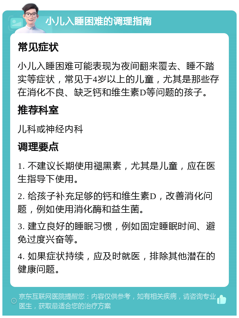 小儿入睡困难的调理指南 常见症状 小儿入睡困难可能表现为夜间翻来覆去、睡不踏实等症状，常见于4岁以上的儿童，尤其是那些存在消化不良、缺乏钙和维生素D等问题的孩子。 推荐科室 儿科或神经内科 调理要点 1. 不建议长期使用褪黑素，尤其是儿童，应在医生指导下使用。 2. 给孩子补充足够的钙和维生素D，改善消化问题，例如使用消化酶和益生菌。 3. 建立良好的睡眠习惯，例如固定睡眠时间、避免过度兴奋等。 4. 如果症状持续，应及时就医，排除其他潜在的健康问题。