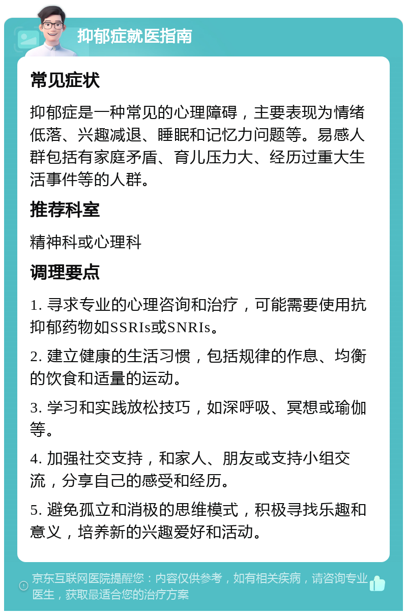 抑郁症就医指南 常见症状 抑郁症是一种常见的心理障碍，主要表现为情绪低落、兴趣减退、睡眠和记忆力问题等。易感人群包括有家庭矛盾、育儿压力大、经历过重大生活事件等的人群。 推荐科室 精神科或心理科 调理要点 1. 寻求专业的心理咨询和治疗，可能需要使用抗抑郁药物如SSRIs或SNRIs。 2. 建立健康的生活习惯，包括规律的作息、均衡的饮食和适量的运动。 3. 学习和实践放松技巧，如深呼吸、冥想或瑜伽等。 4. 加强社交支持，和家人、朋友或支持小组交流，分享自己的感受和经历。 5. 避免孤立和消极的思维模式，积极寻找乐趣和意义，培养新的兴趣爱好和活动。