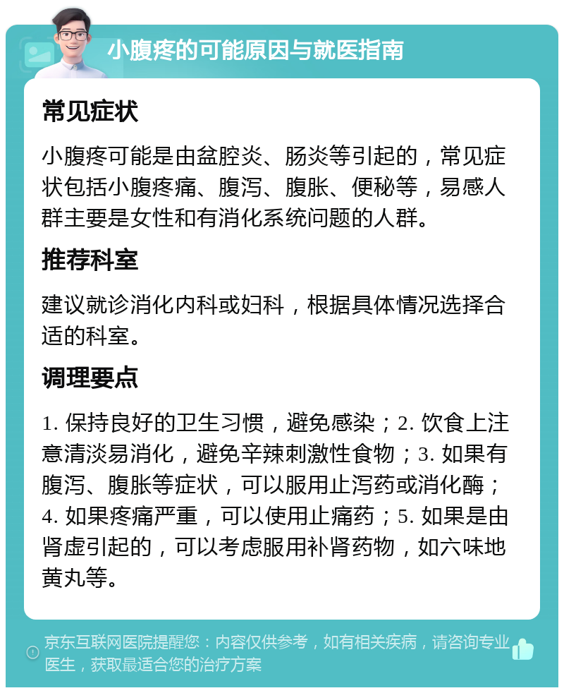 小腹疼的可能原因与就医指南 常见症状 小腹疼可能是由盆腔炎、肠炎等引起的，常见症状包括小腹疼痛、腹泻、腹胀、便秘等，易感人群主要是女性和有消化系统问题的人群。 推荐科室 建议就诊消化内科或妇科，根据具体情况选择合适的科室。 调理要点 1. 保持良好的卫生习惯，避免感染；2. 饮食上注意清淡易消化，避免辛辣刺激性食物；3. 如果有腹泻、腹胀等症状，可以服用止泻药或消化酶；4. 如果疼痛严重，可以使用止痛药；5. 如果是由肾虚引起的，可以考虑服用补肾药物，如六味地黄丸等。