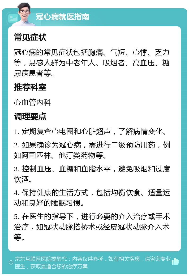 冠心病就医指南 常见症状 冠心病的常见症状包括胸痛、气短、心悸、乏力等，易感人群为中老年人、吸烟者、高血压、糖尿病患者等。 推荐科室 心血管内科 调理要点 1. 定期复查心电图和心脏超声，了解病情变化。 2. 如果确诊为冠心病，需进行二级预防用药，例如阿司匹林、他汀类药物等。 3. 控制血压、血糖和血脂水平，避免吸烟和过度饮酒。 4. 保持健康的生活方式，包括均衡饮食、适量运动和良好的睡眠习惯。 5. 在医生的指导下，进行必要的介入治疗或手术治疗，如冠状动脉搭桥术或经皮冠状动脉介入术等。