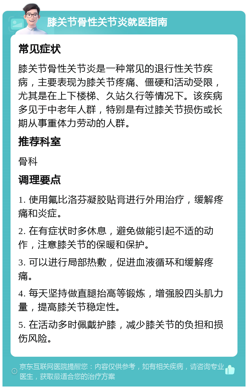 膝关节骨性关节炎就医指南 常见症状 膝关节骨性关节炎是一种常见的退行性关节疾病，主要表现为膝关节疼痛、僵硬和活动受限，尤其是在上下楼梯、久站久行等情况下。该疾病多见于中老年人群，特别是有过膝关节损伤或长期从事重体力劳动的人群。 推荐科室 骨科 调理要点 1. 使用氟比洛芬凝胶贴膏进行外用治疗，缓解疼痛和炎症。 2. 在有症状时多休息，避免做能引起不适的动作，注意膝关节的保暖和保护。 3. 可以进行局部热敷，促进血液循环和缓解疼痛。 4. 每天坚持做直腿抬高等锻炼，增强股四头肌力量，提高膝关节稳定性。 5. 在活动多时佩戴护膝，减少膝关节的负担和损伤风险。