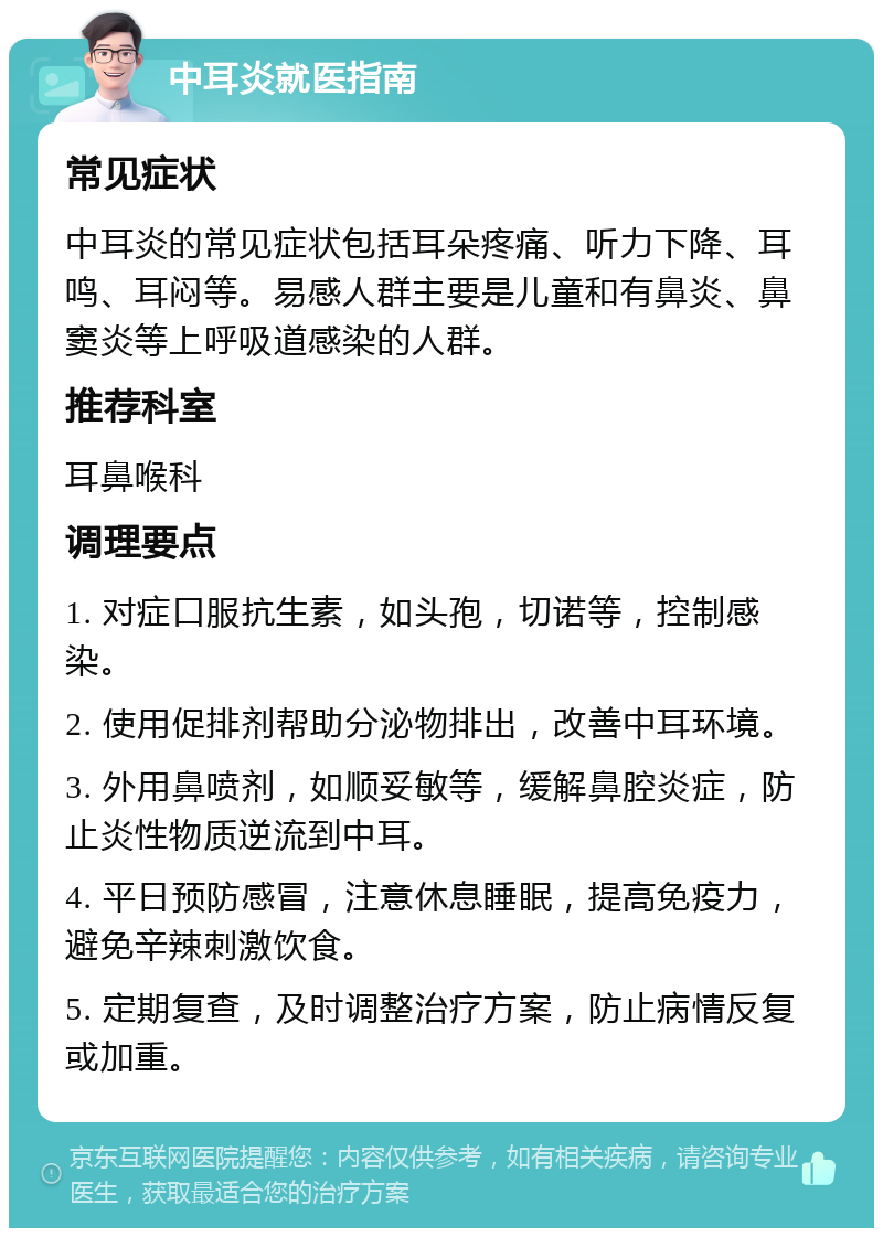 中耳炎就医指南 常见症状 中耳炎的常见症状包括耳朵疼痛、听力下降、耳鸣、耳闷等。易感人群主要是儿童和有鼻炎、鼻窦炎等上呼吸道感染的人群。 推荐科室 耳鼻喉科 调理要点 1. 对症口服抗生素，如头孢，切诺等，控制感染。 2. 使用促排剂帮助分泌物排出，改善中耳环境。 3. 外用鼻喷剂，如顺妥敏等，缓解鼻腔炎症，防止炎性物质逆流到中耳。 4. 平日预防感冒，注意休息睡眠，提高免疫力，避免辛辣刺激饮食。 5. 定期复查，及时调整治疗方案，防止病情反复或加重。