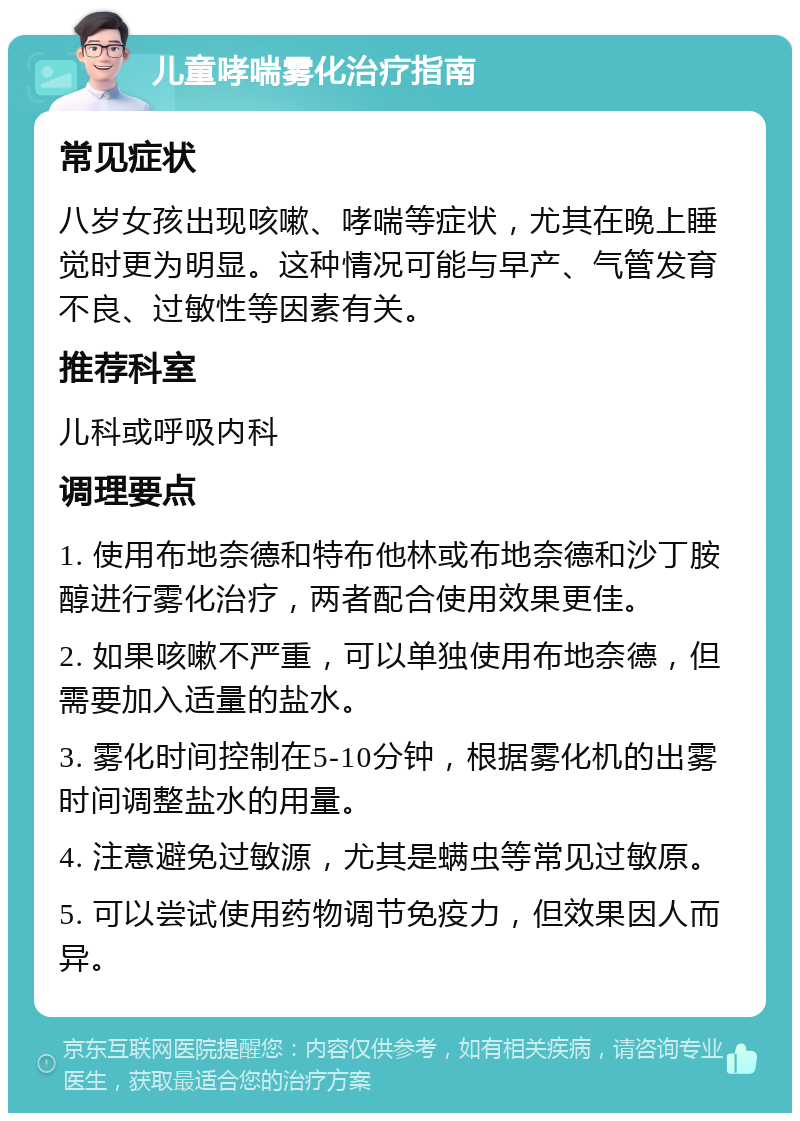 儿童哮喘雾化治疗指南 常见症状 八岁女孩出现咳嗽、哮喘等症状，尤其在晚上睡觉时更为明显。这种情况可能与早产、气管发育不良、过敏性等因素有关。 推荐科室 儿科或呼吸内科 调理要点 1. 使用布地奈德和特布他林或布地奈德和沙丁胺醇进行雾化治疗，两者配合使用效果更佳。 2. 如果咳嗽不严重，可以单独使用布地奈德，但需要加入适量的盐水。 3. 雾化时间控制在5-10分钟，根据雾化机的出雾时间调整盐水的用量。 4. 注意避免过敏源，尤其是螨虫等常见过敏原。 5. 可以尝试使用药物调节免疫力，但效果因人而异。