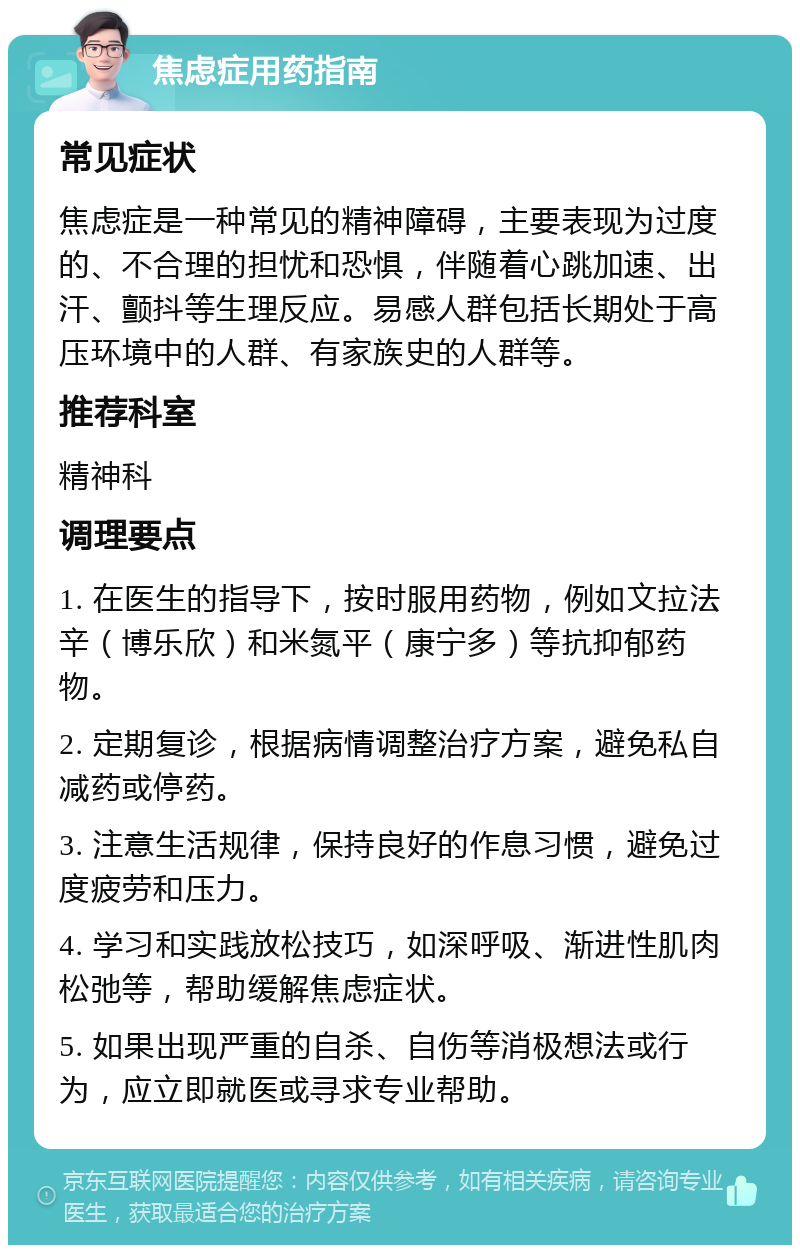 焦虑症用药指南 常见症状 焦虑症是一种常见的精神障碍，主要表现为过度的、不合理的担忧和恐惧，伴随着心跳加速、出汗、颤抖等生理反应。易感人群包括长期处于高压环境中的人群、有家族史的人群等。 推荐科室 精神科 调理要点 1. 在医生的指导下，按时服用药物，例如文拉法辛（博乐欣）和米氮平（康宁多）等抗抑郁药物。 2. 定期复诊，根据病情调整治疗方案，避免私自减药或停药。 3. 注意生活规律，保持良好的作息习惯，避免过度疲劳和压力。 4. 学习和实践放松技巧，如深呼吸、渐进性肌肉松弛等，帮助缓解焦虑症状。 5. 如果出现严重的自杀、自伤等消极想法或行为，应立即就医或寻求专业帮助。