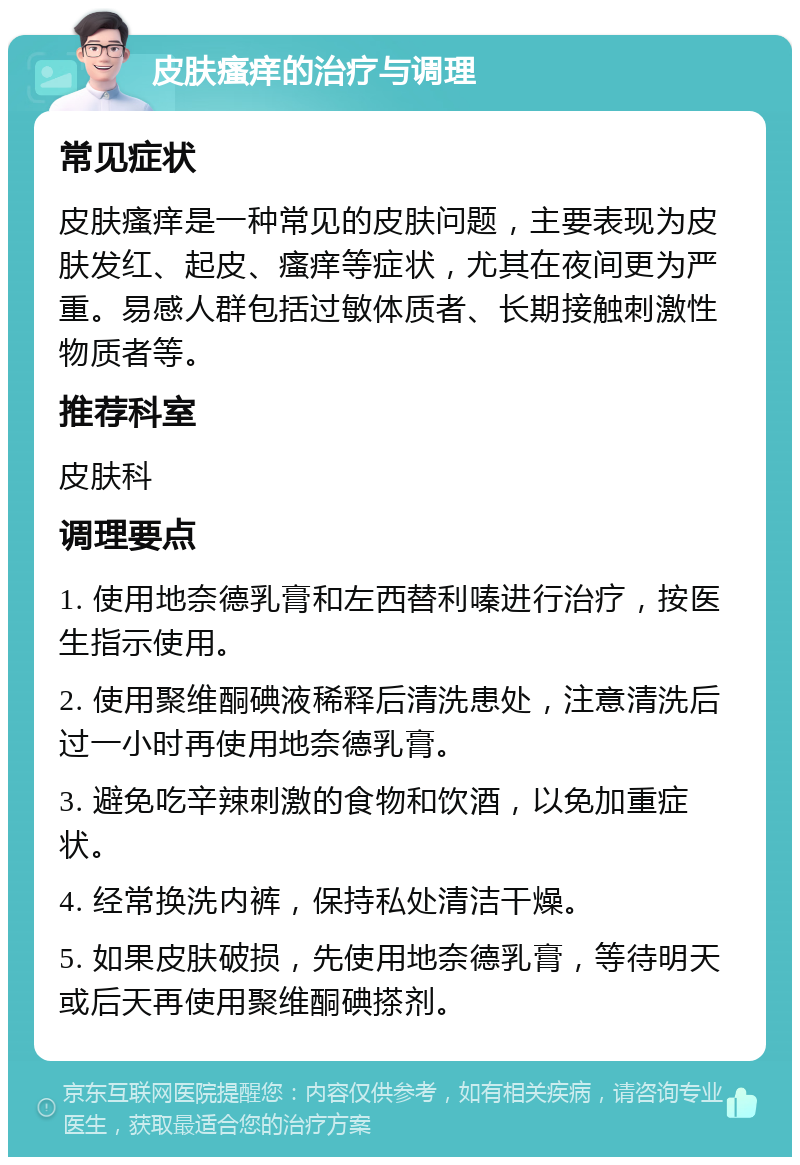 皮肤瘙痒的治疗与调理 常见症状 皮肤瘙痒是一种常见的皮肤问题，主要表现为皮肤发红、起皮、瘙痒等症状，尤其在夜间更为严重。易感人群包括过敏体质者、长期接触刺激性物质者等。 推荐科室 皮肤科 调理要点 1. 使用地奈德乳膏和左西替利嗪进行治疗，按医生指示使用。 2. 使用聚维酮碘液稀释后清洗患处，注意清洗后过一小时再使用地奈德乳膏。 3. 避免吃辛辣刺激的食物和饮酒，以免加重症状。 4. 经常换洗内裤，保持私处清洁干燥。 5. 如果皮肤破损，先使用地奈德乳膏，等待明天或后天再使用聚维酮碘搽剂。