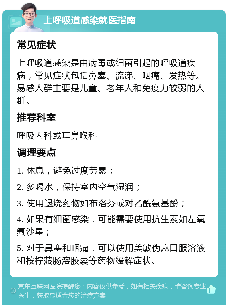 上呼吸道感染就医指南 常见症状 上呼吸道感染是由病毒或细菌引起的呼吸道疾病，常见症状包括鼻塞、流涕、咽痛、发热等。易感人群主要是儿童、老年人和免疫力较弱的人群。 推荐科室 呼吸内科或耳鼻喉科 调理要点 1. 休息，避免过度劳累； 2. 多喝水，保持室内空气湿润； 3. 使用退烧药物如布洛芬或对乙酰氨基酚； 4. 如果有细菌感染，可能需要使用抗生素如左氧氟沙星； 5. 对于鼻塞和咽痛，可以使用美敏伪麻口服溶液和桉柠蒎肠溶胶囊等药物缓解症状。